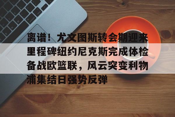 爱游戏娱乐平台 -离谱！尤文图斯转会期迎来里程碑纽约尼克斯完成体检备战欧篮联，风云突变利物浦集结日强势反弹 